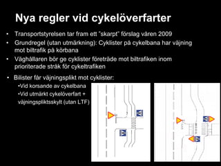 Nya regler vid cykelöverfarter
•   Transportstyrelsen tar fram ett ”skarpt” förslag våren 2009
•   Grundregel (utan utmärkning): Cyklister på cykelbana har väjning
    mot biltrafik på körbana
•   Väghållaren bör ge cyklister företräde mot biltrafiken inom
    prioriterade stråk för cykeltrafiken
• Bilister får väjningsplikt mot cyklister:
     •Vid korsande av cykelbana
     •Vid utmärkt cykelöverfart +
     väjningspliktsskylt (utan LTF)
 
