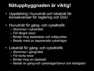 Nätuppbyggnaden är viktig!
• Uppdelning i huvudnät och lokalnät får
  konsekvenser för reglering och DoU

• Huvudnät för gång- och cykeltrafik
  –   Stommen i cykelnätet
  –   För längre resor
  –   Binder ihop stadsdelar och målpunkter
  –   Består mest av separerade cykelvägar

• Lokalnät för gång- och cykeltrafik
  –   Stommen i gångnätet
  –   För korta resor
  –   Binder ihop en stadsdel
  –   Består av gång-och cykelvägar/banor och lokalgator
 