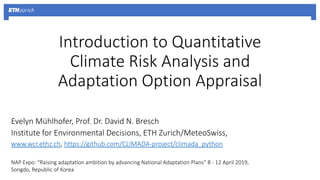 Introduction to Quantitative
Climate Risk Analysis and
Adaptation Option Appraisal
Evelyn Mühlhofer, Prof. Dr. David N. Bresch
Institute for Environmental Decisions, ETH Zurich/MeteoSwiss,
www.wcr.ethz.ch, https://github.com/CLIMADA-project/climada_python
NAP Expo: “Raising adaptation ambition by advancing National Adaptation Plans” 8 - 12 April 2019,
Songdo, Republic of Korea
 