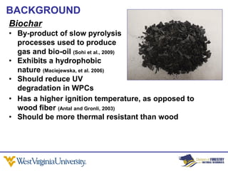BACKGROUND
Biochar
• By-product of slow pyrolysis
  processes used to produce
  gas and bio-oil (Sohi et al., 2009)
• Exhibits a hydrophobic
  nature (Maciejewska, et al. 2006)
• Should reduce UV
  degradation in WPCs
• Has a higher ignition temperature, as opposed to
  wood fiber (Antal and Gronli, 2003)
• Should be more thermal resistant than wood
 