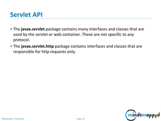 Page 10Classification: Restricted
Servlet API
• The javax.servlet package contains many interfaces and classes that are
used by the servlet or web container. These are not specific to any
protocol.
• The javax.servlet.http package contains interfaces and classes that are
responsible for http requests only.
 