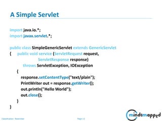 Page 13Classification: Restricted
A Simple Servlet
import java.io.*;
import javax.servlet.*;
public class SimpleGenericServlet extends GenericServlet
{ public void service (ServletRequest request,
ServletResponse response)
throws ServletException, IOException
{
response.setContentType("text/plain");
PrintWriter out = response.getWriter();
out.println("Hello World");
out.close();
}
}
Note: no main method. Servlet run by server, just as applet run by browser
 