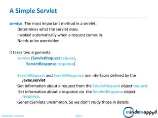 Page 14Classification: Restricted
A Simple Servlet
service: The most important method in a servlet,
Determines what the servlet does.
Invoked automatically when a request comes in.
Needs to be overridden.
It takes two arguments:
service (ServletRequest request,
ServletResponse response)
ServletRequest and ServletResponse are interfaces defined by the
javax.servlet
Get information about a request from the ServletRequest object request.
Set information about a response via the ServletResponse object
response.
GenericServlets uncommon. So we don’t study those in details
 