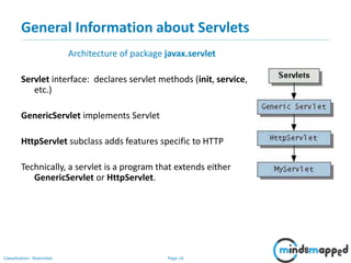 Page 16Classification: Restricted
General Information about Servlets
Architecture of package javax.servlet
Servlet interface: declares servlet methods (init, service,
etc.)
GenericServlet implements Servlet
HttpServlet subclass adds features specific to HTTP
Technically, a servlet is a program that extends either
GenericServlet or HttpServlet.
 