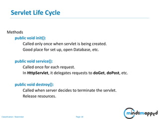 Page 18Classification: Restricted
Servlet Life Cycle
Methods
public void init():
Called only once when servlet is being created.
Good place for set up, open Database, etc.
public void service():
Called once for each request.
In HttpServlet, it delegates requests to doGet, doPost, etc.
public void destroy():
Called when server decides to terminate the servlet.
Release resources.
 