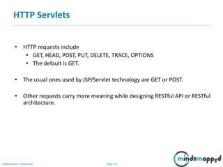 Page 19Classification: Restricted
HTTP Servlets
• HTTP requests include
• GET, HEAD, POST, PUT, DELETE, TRACE, OPTIONS
• The default is GET.
• The usual ones used by JSP/Servlet technology are GET or POST.
• Other requests carry more meaning while designing RESTful API or RESTful
architecture.
 