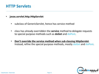 Page 21Classification: Restricted
HTTP Servlets
• javax.servlet.http.HttpServlet
• subclass of GenericServlet, hence has service method
• class has already overridden the service method to delegate requests
to special purpose methods such as doGet and doPost.
• Don’t override the service method when sub classing HttpServlet.
Instead, refine the special purpose methods, mostly doGet and doPost.
 