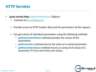 Page 22Classification: Restricted
• javax.servlet.http.HttpServletRequest Objects
• Extends the ServletRequest
• Provide access to HTTP header data and the parameters of the request.
• Can get values of individual parameters using the following methods
• getParameterNames method provides the names of the
parameters
• getParameter method returns the value of a named parameter.
• getParameterValues method returns an array of all values of a
parameter if it has more than one values.
HTTP Servlets
 