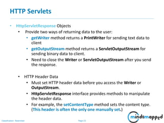 Page 23Classification: Restricted
• HttpServletResponse Objects
• Provide two ways of returning data to the user:
• getWriter method returns a PrintWriter for sending text data to
client
• getOutputStream method returns a ServletOutputStream for
sending binary data to client.
• Need to close the Writer or ServletOutputStream after you send
the response.
• HTTP Header Data
• Must set HTTP header data before you access the Writer or
OutputStream.
• HttpServletResponse interface provides methods to manipulate
the header data.
• For example, the setContentType method sets the content type.
(This header is often the only one manually set.)
HTTP Servlets
 