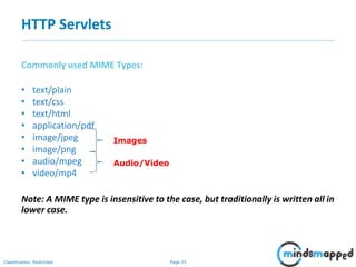 Page 25Classification: Restricted
Commonly used MIME Types:
• text/plain
• text/css
• text/html
• application/pdf
• image/jpeg
• image/png
• audio/mpeg
• video/mp4
Note: A MIME type is insensitive to the case, but traditionally is written all in
lower case.
HTTP Servlets
Images
Audio/Video
 