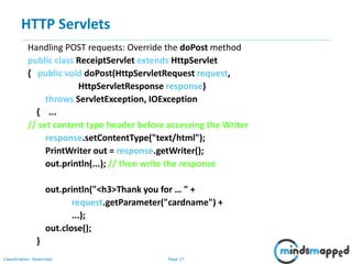 Page 27Classification: Restricted
Handling POST requests: Override the doPost method
public class ReceiptServlet extends HttpServlet
{ public void doPost(HttpServletRequest request,
HttpServletResponse response)
throws ServletException, IOException
{ ...
// set content type header before accessing the Writer
response.setContentType("text/html");
PrintWriter out = response.getWriter();
out.println(...); // then write the response
out.println("<h3>Thank you for … " +
request.getParameter("cardname") +
...);
out.close();
}
HTTP Servlets
 