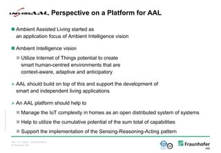 © Fraunhofer IGD
 Ambient Assisted Living started as
an application focus of Ambient Intelligence vision
 Ambient Intelligence vision
 Utilize Internet of Things potential to create
smart human-centred environments that are
context-aware, adaptive and anticipatory
 AAL should build on top of this and support the development of
smart and independent living applications
 An AAL platform should help to
 Manage the IoT complexity in homes as an open distributed system of systems
 Help to utilize the cumulative potential of the sum total of capabilities
 Support the implementation of the Sensing-Reasoning-Acting pattern
universAAL Perspective on a Platform for AAL
Titel - Ort, Datum - Vorname Name
IGD_Folienvorlage_v2010.10.ppt
 