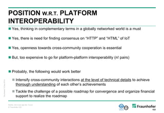 © Fraunhofer IGD
 Yes, thinking in complementary terms in a globally networked world is a must
 Yes, there is need for finding consensus on “HTTP” and “HTML” of IoT
 Yes, openness towards cross-community cooperation is essential
 But, too expensive to go for platform-platform interoperability (n! pairs)
 Probably, the following would work better
 Intensify cross-community interactions at the level of technical details to achieve
thorough understanding of each other’s achievements
 Tackle the challenge of a possible roadmap for convergence and organize financial
support to realize the roadmap
POSITION W.R.T. PLATFORM
INTEROPERABILITY
Bucharest,9-Sep-2014
ReAAL Info Event @ AAL Forum
 