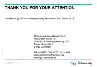 © Fraunhofer IGD
THANK YOU FOR YOUR ATTENTION
universAAL @ EIP-AHA Interoperability Sessions at AAL Forum 2015
IGD_Folienvorlage_v2010.10.ppt
Titel - Ort, Datum - Vorname Name
Mohammad-Reza (Saied) Tazari
Fraunhofer-Institut für
Graphische Datenverarbeitung IGD
Fraunhoferstraße 5
64283 Darmstadt
Tel +49 6151 155 – 228 | Fax – 480
saied.tazari@igd.fraunhofer.de
www.igd.fraunhofer.de
 