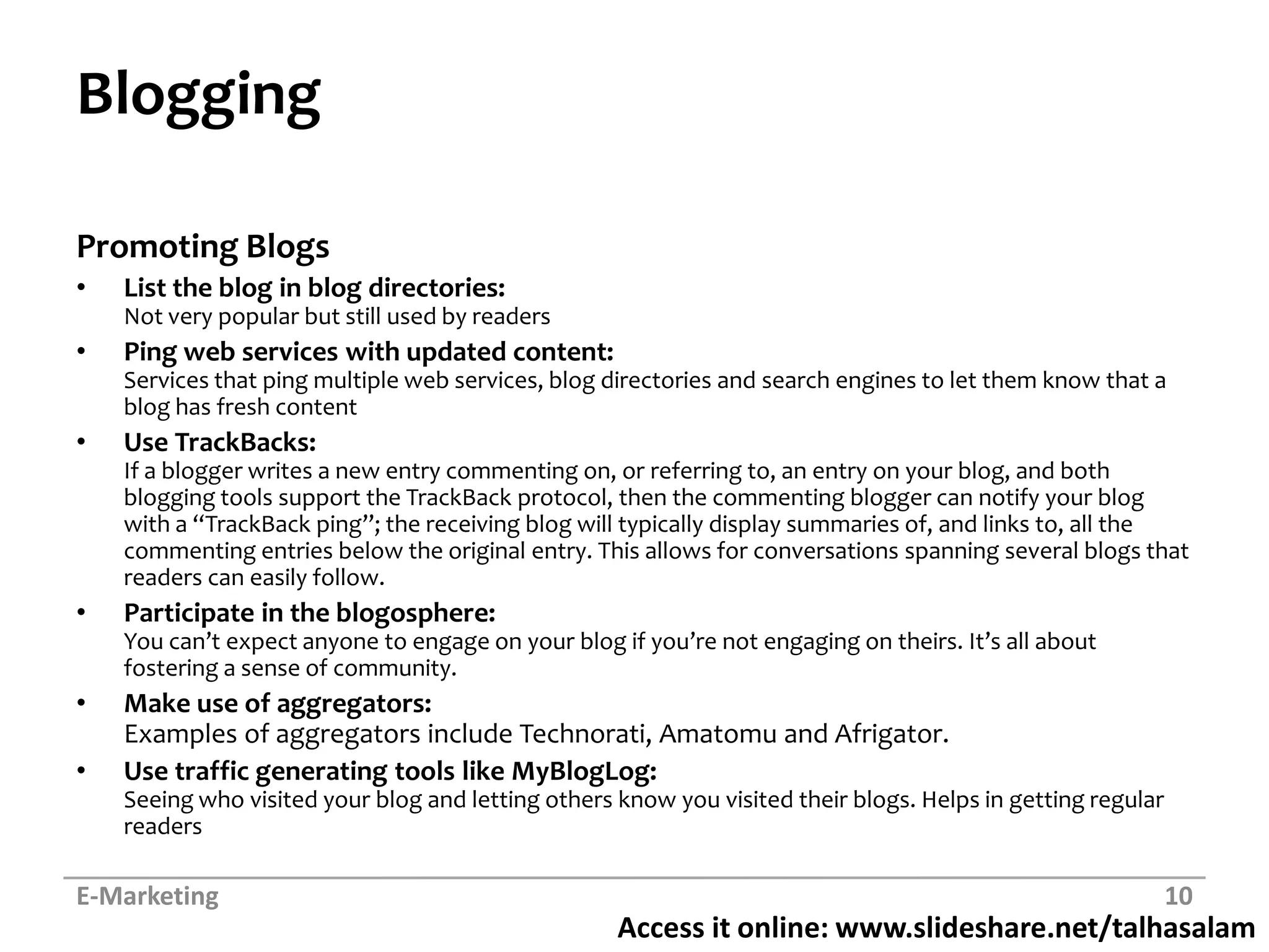 BloggingPromoting BlogsList the blog in blog directories: Not very popular but still used by readersPing web services with updated content: Services that ping multiple web services, blog directories and search engines to let them know that a blog has fresh contentUse TrackBacks: If a blogger writes a new entry commenting on, or referring to, an entry on your blog, and both blogging tools support the TrackBackprotocol, then the commenting blogger can notify your blog with a “TrackBackping”; the receiving blog will typically display summaries of, and links to, all the commenting entries below the original entry. This allows for conversations spanning several blogs that readers can easily follow.Participate in the blogosphere: You can’t expect anyone to engage on your blog if you’re not engaging on theirs. It’s all about fostering a sense of community.Make use of aggregators: Examples of aggregators include Technorati, Amatomuand Afrigator.Use traffic generating tools like MyBlogLog: Seeing who visited your blog and letting others know you visited their blogs. Helps in getting regular readersE-Marketing10