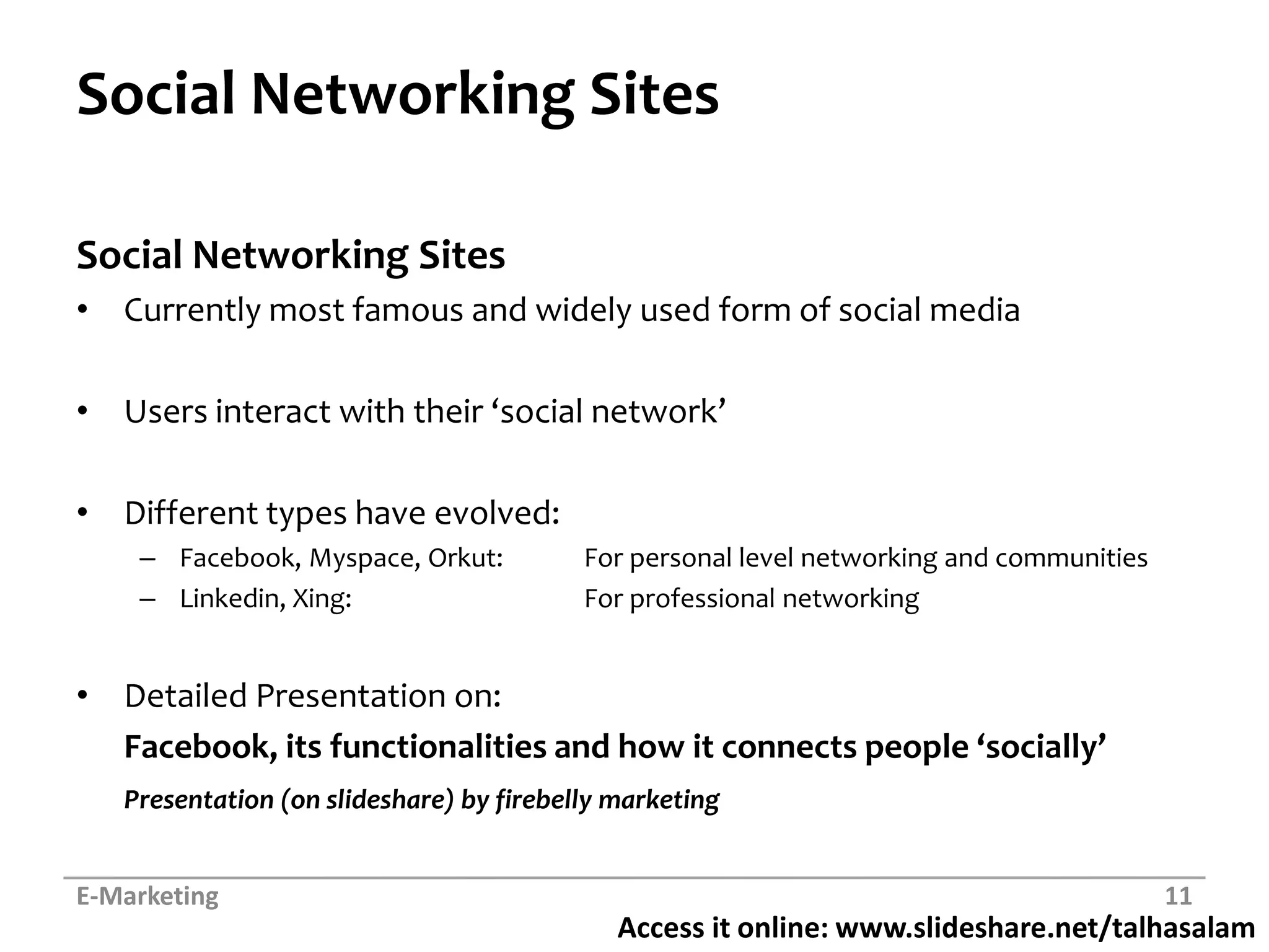 Social Networking SitesSocial Networking SitesCurrently most famous and widely used form of social mediaUsers interact with their ‘social network’Different types have evolved:Facebook, Myspace, Orkut:	For personal level networking and communitiesLinkedin, Xing:		For professional networkingDetailed Presentation on:Facebook, its functionalities and how it connects people ‘socially’Presentation (on slideshare) by firebelly marketingE-Marketing11