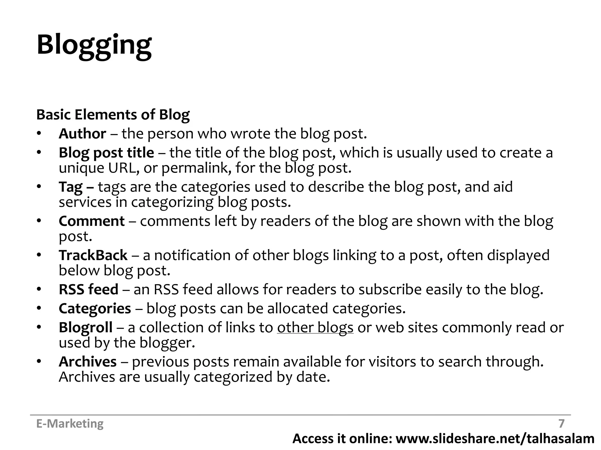 BloggingBasic Elements of BlogAuthor – the person who wrote the blog post.Blog post title – the title of the blog post, which is usually used to create a unique URL, or permalink, for the blog post.Tag – tags are the categories used to describe the blog post, and aid services in categorizing blog posts.Comment – comments left by readers of the blog are shown with the blog post.TrackBack– a notification of other blogs linking to a post, often displayed below blog post.RSS feed – an RSS feed allows for readers to subscribe easily to the blog.Categories – blog posts can be allocated categories.Blogroll– a collection of links to other blogs or web sites commonly read or used by the blogger.Archives – previous posts remain available for visitors to search through. Archives are usually categorized by date.E-Marketing7