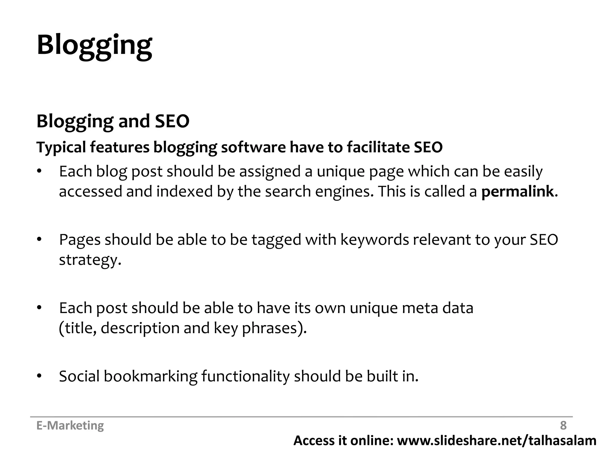 BloggingBlogging and SEO Typical features blogging software have to facilitate SEOEach blog post should be assigned a unique page which can be easily accessed and indexed by the search engines. This is called a permalink.Pages should be able to be tagged with keywords relevant to your SEO strategy.Each post should be able to have its own unique meta data (title, description and key phrases).Social bookmarking functionality should be built in.E-Marketing8