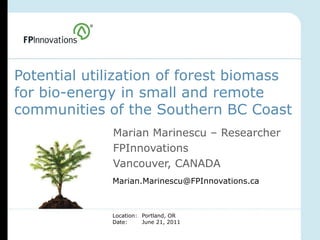 Potential utilization of forest biomass
for bio-energy in small and remote
communities of the Southern BC Coast
             Marian Marinescu – Researcher
             FPInnovations
             Vancouver, CANADA
             Marian.Marinescu@FPInnovations.ca



             Location: Portland, OR
             Date:     June 21, 2011
 