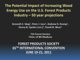 The Potential Impact of Increasing Wood
 Energy Use on the U.S. Forest Products
     Industry – 50 year projections

    Kenneth E. Skog1, Peter J. Ince1, Andrew D. Kramp2,
         Henry N. Spelter (ret.)1, David N. Wear1

                    1US Forest Service
                  2Univ. of WI-Madison



        FOREST PRODUCTS SOCIETY
    65TH INTERNATIONAL CONVENTION
             JUNE 19-21, 2011
 