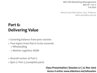 MG 220 Marketing Management
BBA 09 – Sec C
Fall 2010
Muhammad Talha Salam, Asst. Professor
talha.salam@nu.edu.pk
Access it online: www.slideshare.net/talhasalam
Part 6:
Delivering Value
> Covering balance from prev session
> Two topics from Part 6 to be covered:
> Wholesaling
> Market Logistics: SKIM
> Overall review of Part 7
> Quiz 7: Part 5 (complete part)
Class Presentation | Session 27 | 22 Nov 2010
 