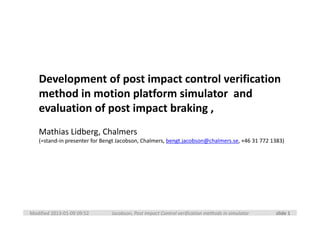 Development of post impact control verification 
   method in motion platform simulator  and 
   evaluation of post impact braking ,
   Mathias Lidberg, Chalmers
   (=stand‐in presenter for Bengt Jacobson, Chalmers, bengt.jacobson@chalmers.se, +46 31 772 1383)




Modified 2013‐01‐09 09:52      Jacobson, Post Impact Control verification methods in simulator   slide 1
 