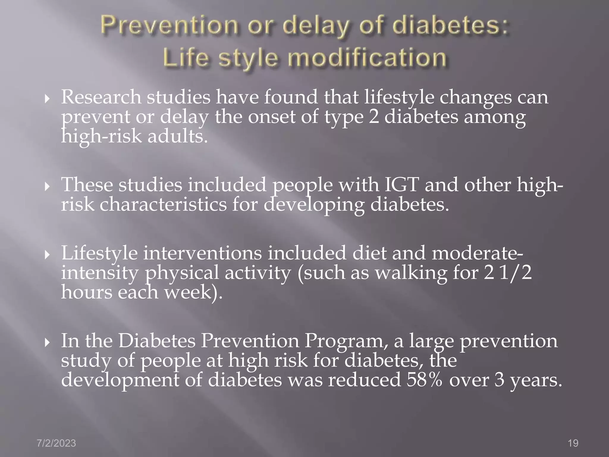  Research studies have found that lifestyle changes can
prevent or delay the onset of type 2 diabetes among
high-risk adults.
 These studies included people with IGT and other high-
risk characteristics for developing diabetes.
 Lifestyle interventions included diet and moderate-
intensity physical activity (such as walking for 2 1/2
hours each week).
 In the Diabetes Prevention Program, a large prevention
study of people at high risk for diabetes, the
development of diabetes was reduced 58% over 3 years.
7/2/2023 19
 