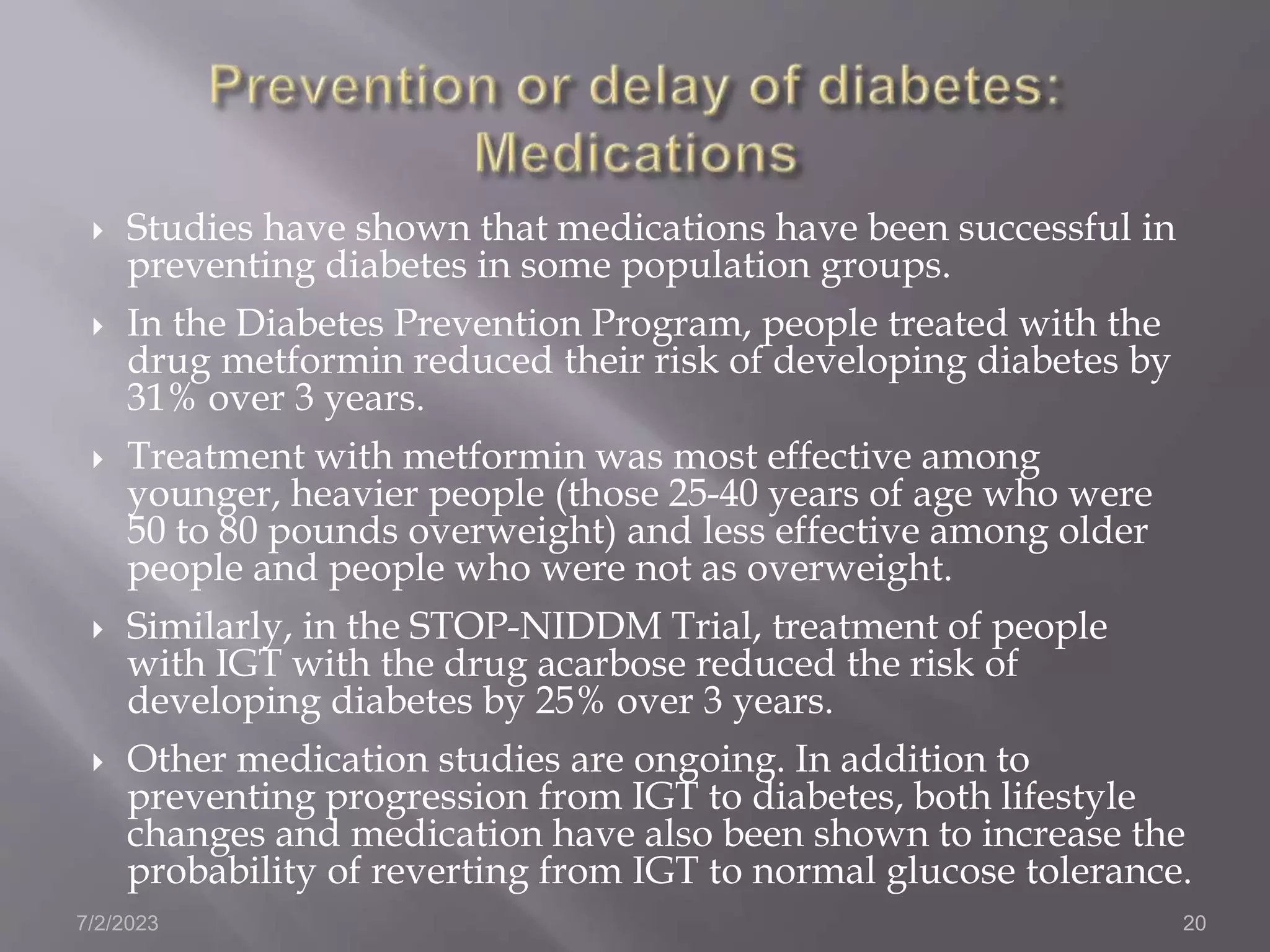  Studies have shown that medications have been successful in
preventing diabetes in some population groups.
 In the Diabetes Prevention Program, people treated with the
drug metformin reduced their risk of developing diabetes by
31% over 3 years.
 Treatment with metformin was most effective among
younger, heavier people (those 25-40 years of age who were
50 to 80 pounds overweight) and less effective among older
people and people who were not as overweight.
 Similarly, in the STOP-NIDDM Trial, treatment of people
with IGT with the drug acarbose reduced the risk of
developing diabetes by 25% over 3 years.
 Other medication studies are ongoing. In addition to
preventing progression from IGT to diabetes, both lifestyle
changes and medication have also been shown to increase the
probability of reverting from IGT to normal glucose tolerance.
7/2/2023 20
 