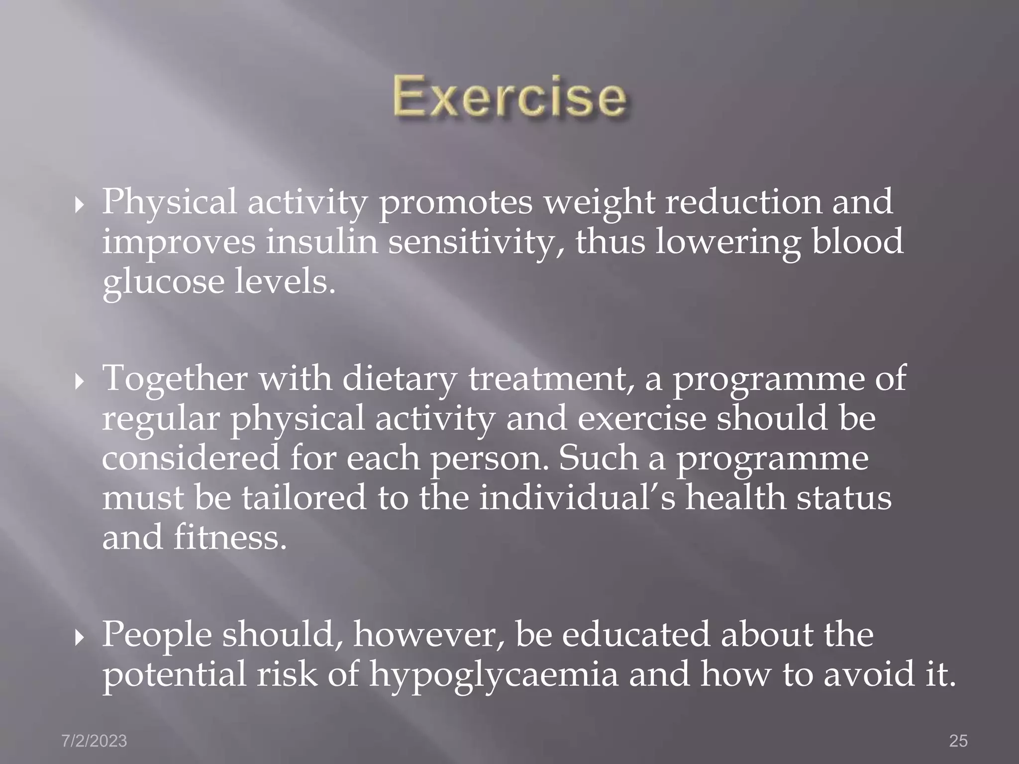  Physical activity promotes weight reduction and
improves insulin sensitivity, thus lowering blood
glucose levels.
 Together with dietary treatment, a programme of
regular physical activity and exercise should be
considered for each person. Such a programme
must be tailored to the individual’s health status
and fitness.
 People should, however, be educated about the
potential risk of hypoglycaemia and how to avoid it.
7/2/2023 25
 