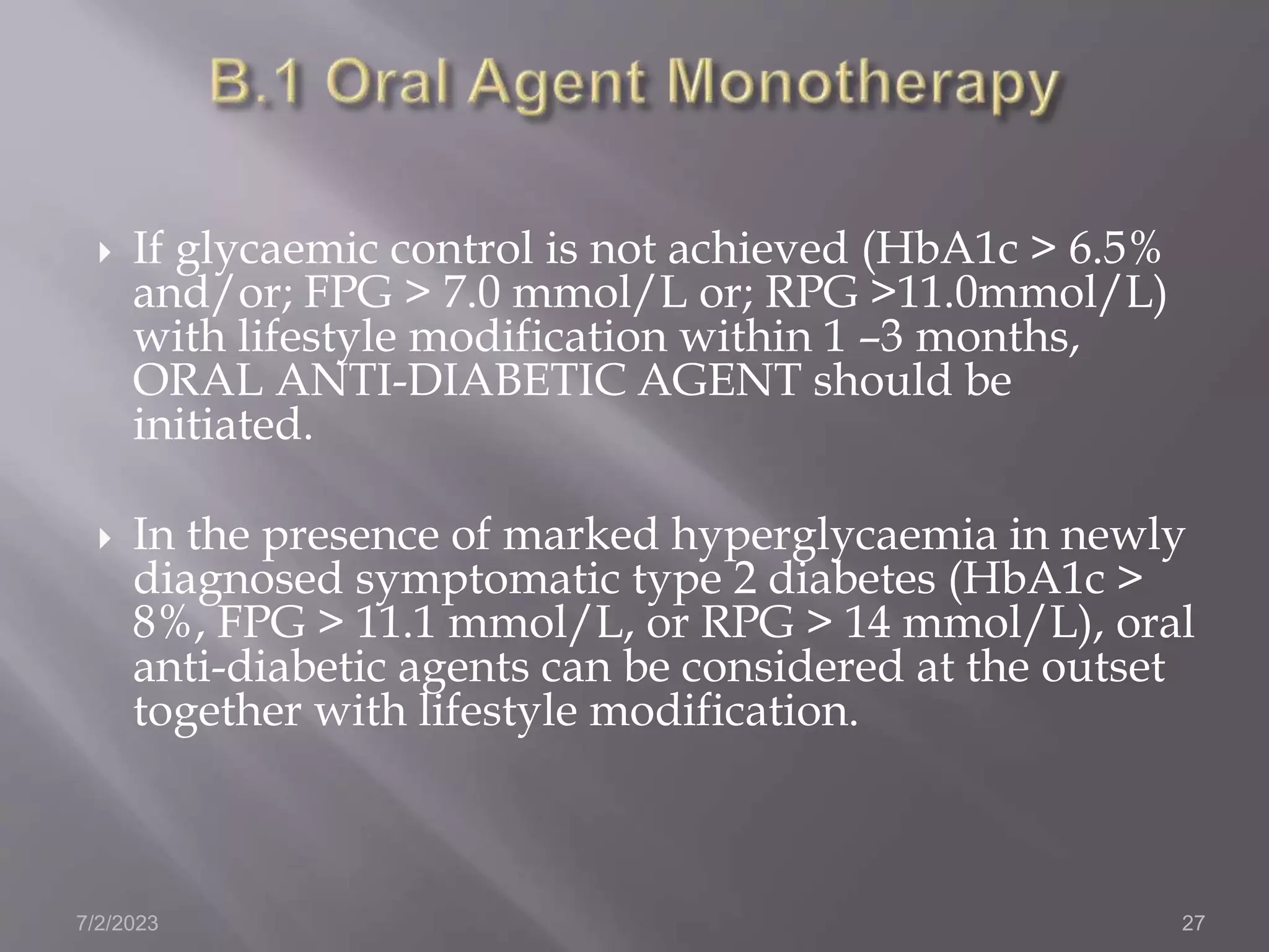  If glycaemic control is not achieved (HbA1c > 6.5%
and/or; FPG > 7.0 mmol/L or; RPG >11.0mmol/L)
with lifestyle modification within 1 –3 months,
ORAL ANTI-DIABETIC AGENT should be
initiated.
 In the presence of marked hyperglycaemia in newly
diagnosed symptomatic type 2 diabetes (HbA1c >
8%, FPG > 11.1 mmol/L, or RPG > 14 mmol/L), oral
anti-diabetic agents can be considered at the outset
together with lifestyle modification.
7/2/2023 27
 