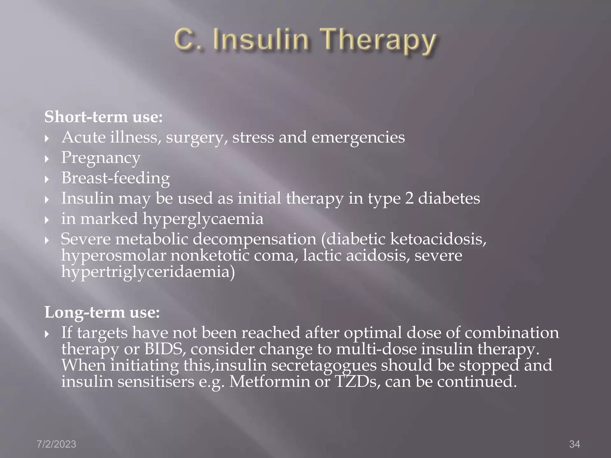 Short-term use:
 Acute illness, surgery, stress and emergencies
 Pregnancy
 Breast-feeding
 Insulin may be used as initial therapy in type 2 diabetes
 in marked hyperglycaemia
 Severe metabolic decompensation (diabetic ketoacidosis,
hyperosmolar nonketotic coma, lactic acidosis, severe
hypertriglyceridaemia)
Long-term use:
 If targets have not been reached after optimal dose of combination
therapy or BIDS, consider change to multi-dose insulin therapy.
When initiating this,insulin secretagogues should be stopped and
insulin sensitisers e.g. Metformin or TZDs, can be continued.
7/2/2023 34
 