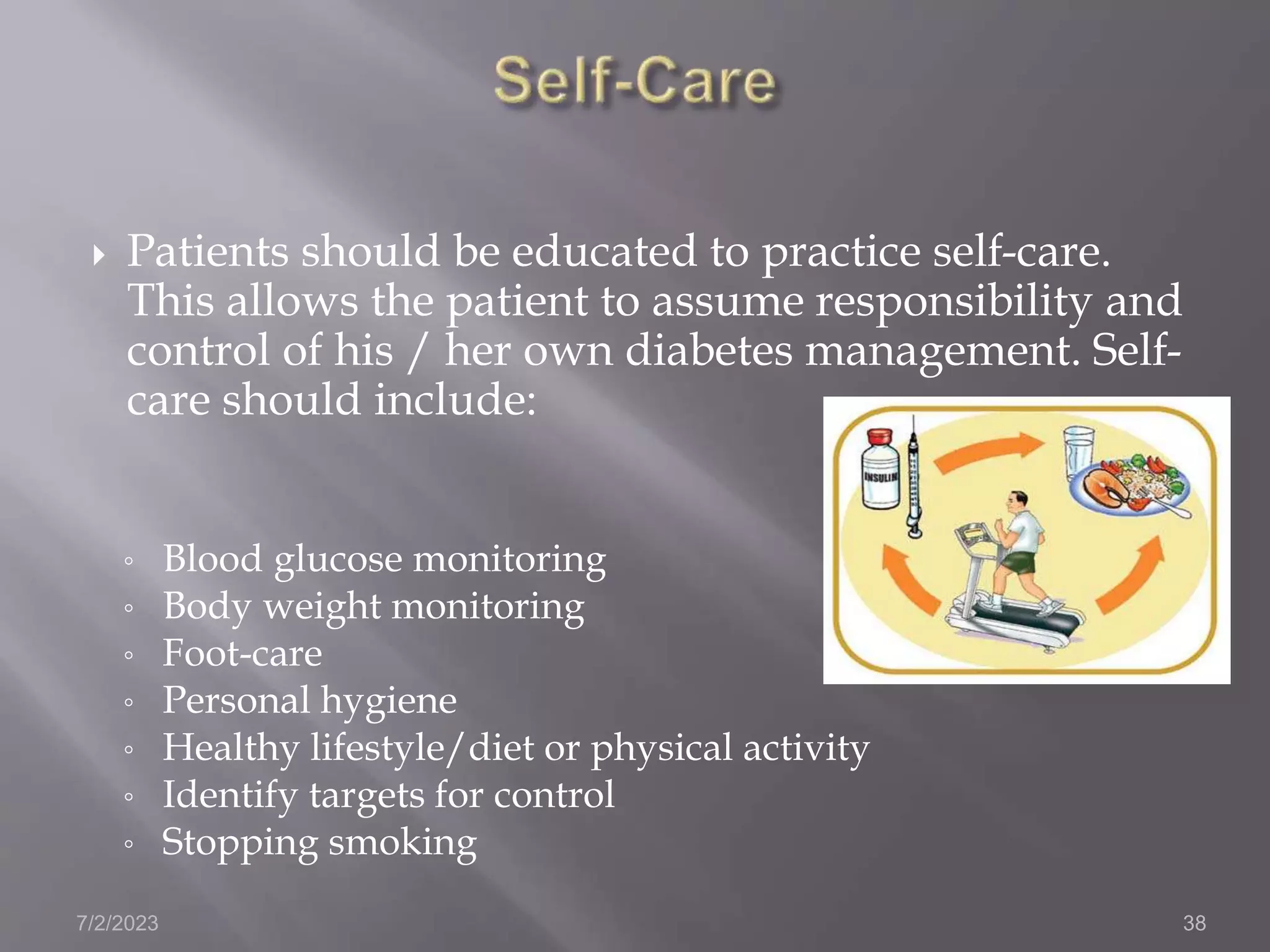  Patients should be educated to practice self-care.
This allows the patient to assume responsibility and
control of his / her own diabetes management. Self-
care should include:
◦ Blood glucose monitoring
◦ Body weight monitoring
◦ Foot-care
◦ Personal hygiene
◦ Healthy lifestyle/diet or physical activity
◦ Identify targets for control
◦ Stopping smoking
7/2/2023 38
 