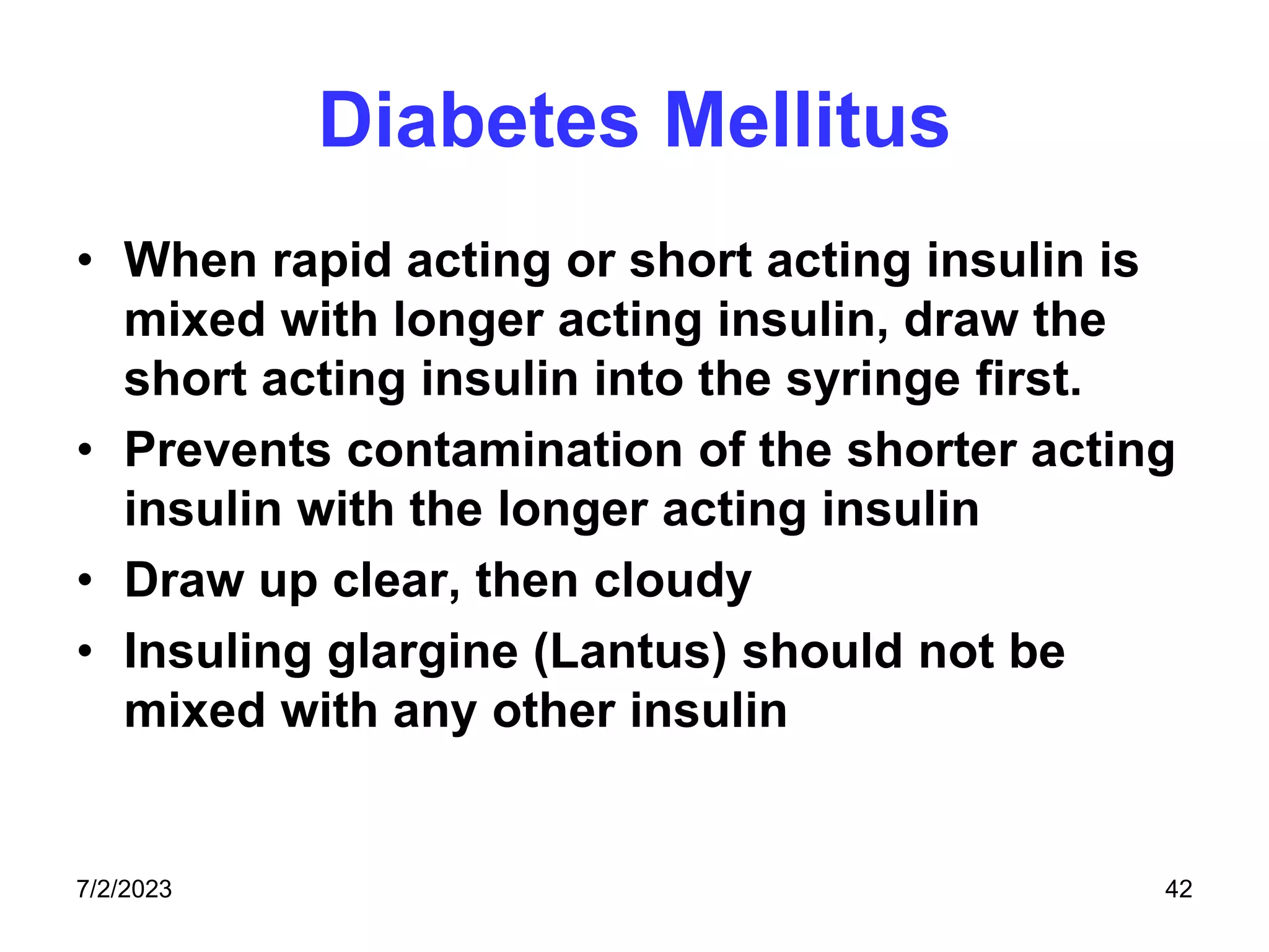 Diabetes Mellitus
• When rapid acting or short acting insulin is
mixed with longer acting insulin, draw the
short acting insulin into the syringe first.
• Prevents contamination of the shorter acting
insulin with the longer acting insulin
• Draw up clear, then cloudy
• Insuling glargine (Lantus) should not be
mixed with any other insulin
7/2/2023 42
 