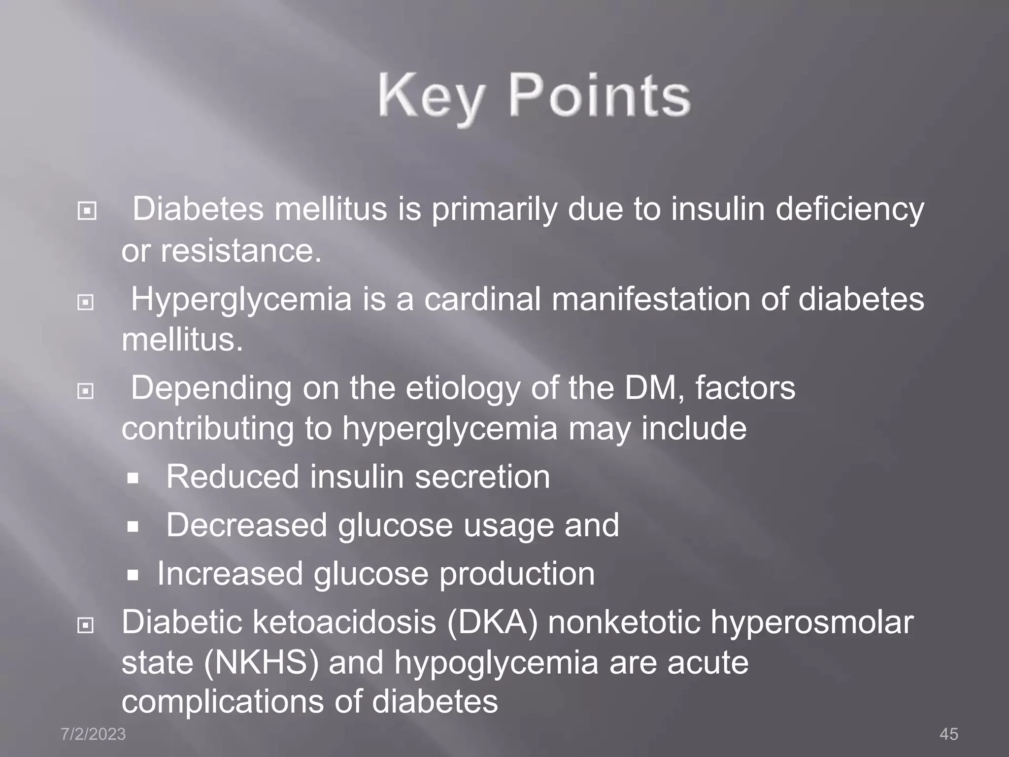  Diabetes mellitus is primarily due to insulin deficiency
or resistance.
 Hyperglycemia is a cardinal manifestation of diabetes
mellitus.
 Depending on the etiology of the DM, factors
contributing to hyperglycemia may include
 Reduced insulin secretion
 Decreased glucose usage and
 Increased glucose production
 Diabetic ketoacidosis (DKA) nonketotic hyperosmolar
state (NKHS) and hypoglycemia are acute
complications of diabetes
7/2/2023 45
 