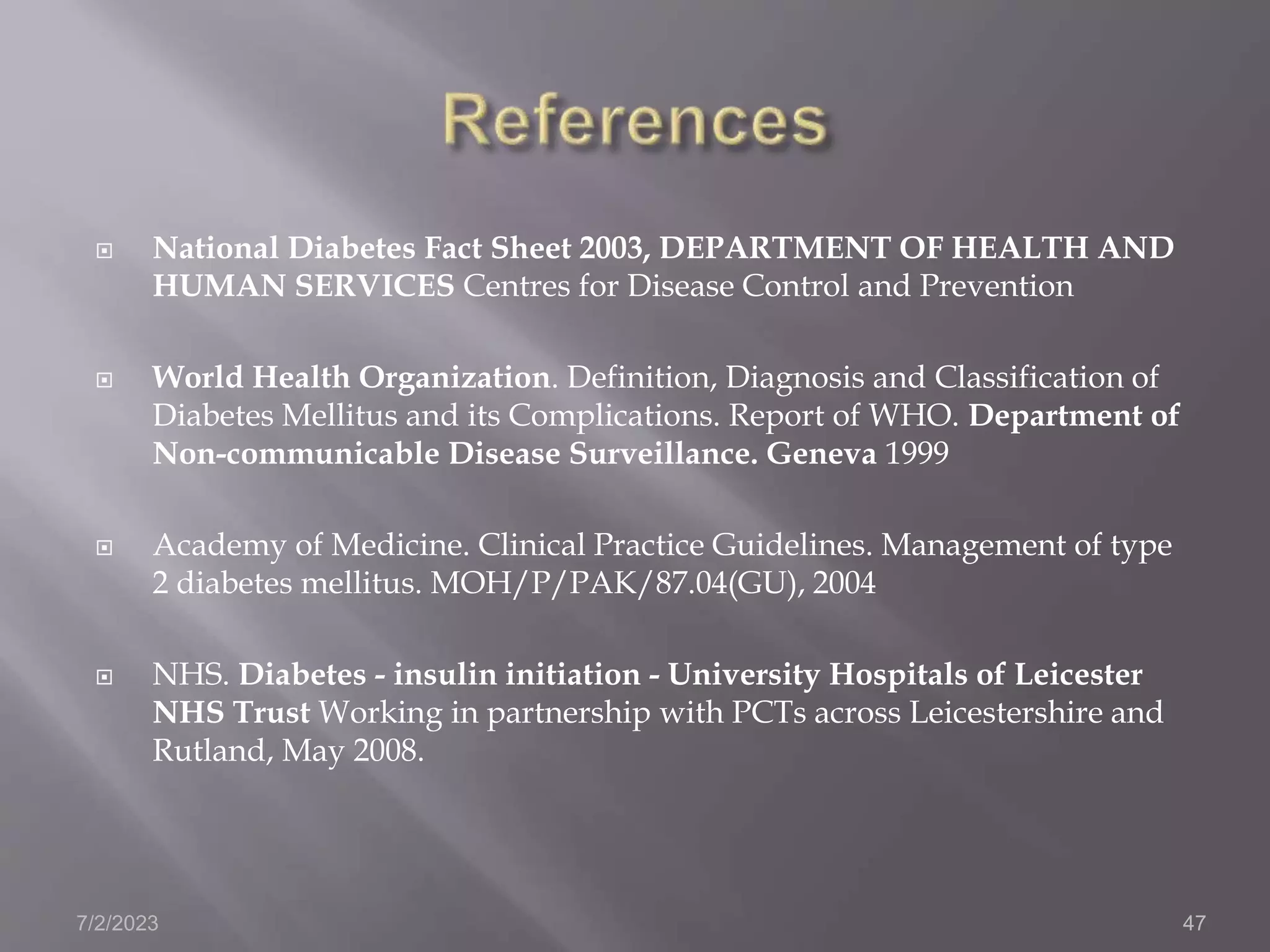  National Diabetes Fact Sheet 2003, DEPARTMENT OF HEALTH AND
HUMAN SERVICES Centres for Disease Control and Prevention
 World Health Organization. Definition, Diagnosis and Classification of
Diabetes Mellitus and its Complications. Report of WHO. Department of
Non-communicable Disease Surveillance. Geneva 1999
 Academy of Medicine. Clinical Practice Guidelines. Management of type
2 diabetes mellitus. MOH/P/PAK/87.04(GU), 2004
 NHS. Diabetes - insulin initiation - University Hospitals of Leicester
NHS Trust Working in partnership with PCTs across Leicestershire and
Rutland, May 2008.
7/2/2023 47
 