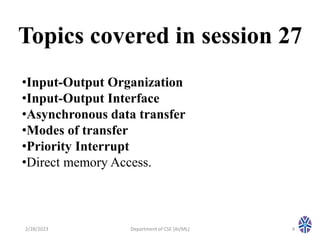 Topics covered in session 27
2/28/2023 Department of CSE (AI/ML) 4
•Input-Output Organization
•Input-Output Interface
•Asynchronous data transfer
•Modes of transfer
•Priority Interrupt
•Direct memory Access.
 
