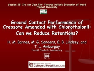 Session 28: It’s not Just Rot: Towards Holistic Evaluation of Wood
                           Product Durability




   Ground Contact Performance of
Creosote Amended with Chlorothalonil:
     Can we Reduce Retentions?
 H. M. Barnes, M. G. Sanders, G. B. Lindsey, and
                T. L. Amburgey
                      Forest Products Laboratory
 