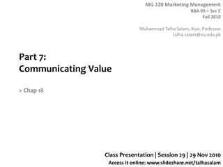 MG 220 Marketing Management
BBA 09 – Sec C
Fall 2010
Muhammad Talha Salam, Asst. Professor
talha.salam@nu.edu.pk
Access it online: www.slideshare.net/talhasalam
Part 7:
Communicating Value
> Chap 18
Class Presentation | Session 29 | 29 Nov 2010
 