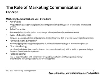 Access it online: www.slideshare.net/talhasalam
The Role of Marketing Communications
Concept
Marketing Communications Mix - Definitions
• Advertising
Any paid form of non-personal presentation and promotion of ideas, goods or services by an identified
sponsor
• Sales Promotion
A variety of short-term incentives to encourage trial or purchase of a product or service
• Events & Experiences
Company-sponsored activities and programs designed to create daily or special brand-related interactions
• Public Relations & Publicity
A variety of programs designed to promote or protect a company’s image or its individual products
• Direct Marketing
Use of mail, telephone, fax, e-mail or internet to communicate directly with or solicit response or dialogue
from specific customers and prospects
• Personal Selling
Face to face interaction with one or more prospective purchasers for the purpose of making
presentations, answering questions and procuring orders
MG 220 Marketing Management 3
 