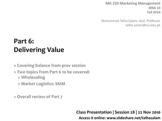 MG 220 Marketing Management
MBA 10
Fall 2010
Muhammad Talha Salam, Asst. Professor
talha.salam@nu.edu.pk
Access it online: www.slideshare.net/talhasalam
Part 6:
Delivering Value
> Covering balance from prev session
> Two topics from Part 6 to be covered:
> Wholesaling
> Market Logistics: SKIM
> Overall review of Part 7
Class Presentation | Session 28 | 22 Nov 2010
 