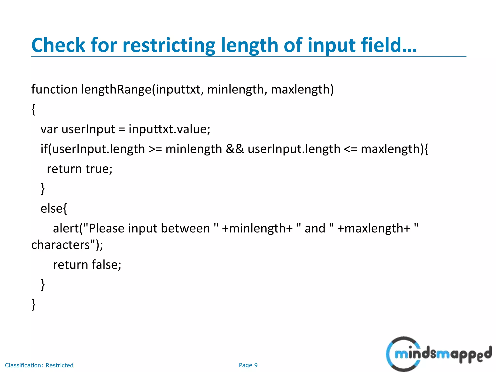 Page 9Classification: Restricted
Check for restricting length of input field…
function lengthRange(inputtxt, minlength, maxlength)
{
var userInput = inputtxt.value;
if(userInput.length >= minlength && userInput.length <= maxlength){
return true;
}
else{
alert("Please input between " +minlength+ " and " +maxlength+ "
characters");
return false;
}
}
 