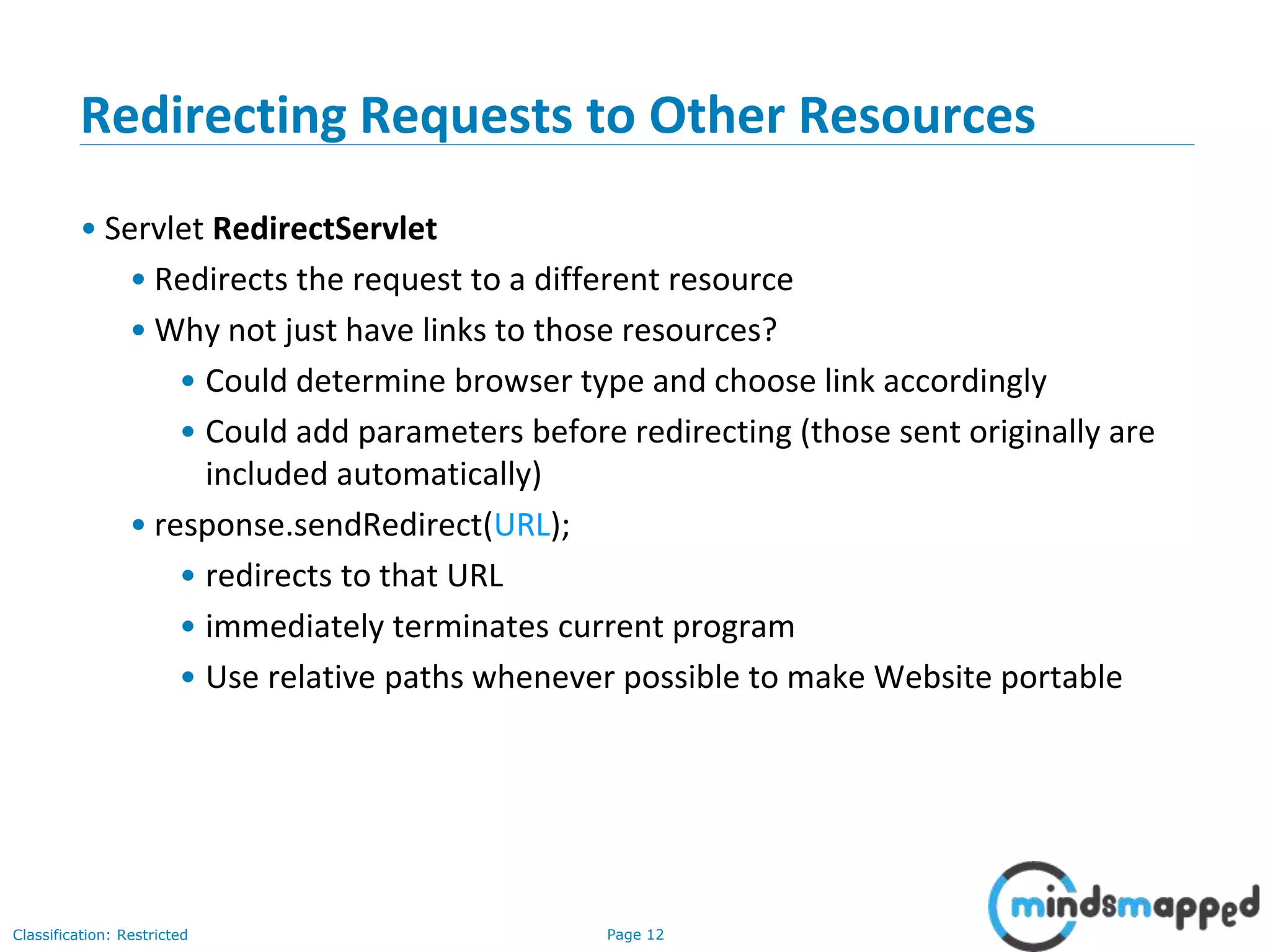 Page 12Classification: Restricted
12
Redirecting Requests to Other Resources
• Servlet RedirectServlet
• Redirects the request to a different resource
• Why not just have links to those resources?
• Could determine browser type and choose link accordingly
• Could add parameters before redirecting (those sent originally are
included automatically)
• response.sendRedirect(URL);
• redirects to that URL
• immediately terminates current program
• Use relative paths whenever possible to make Website portable
 