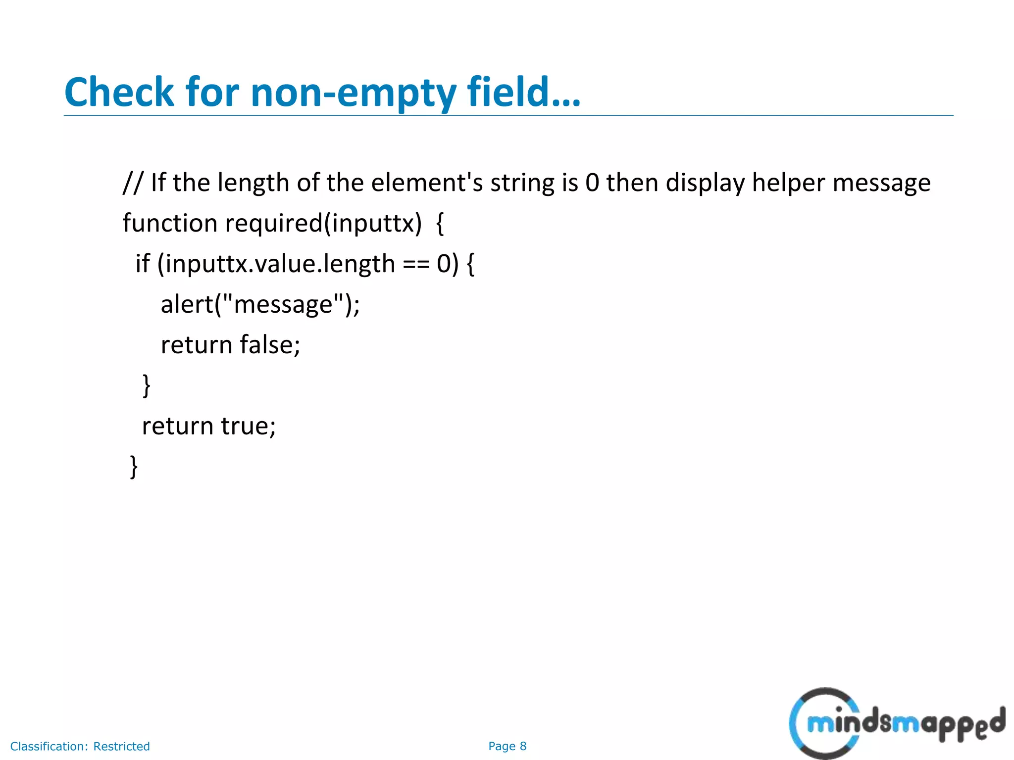 Page 8Classification: Restricted
Check for non-empty field…
// If the length of the element's string is 0 then display helper message
function required(inputtx) {
if (inputtx.value.length == 0) {
alert("message");
return false;
}
return true;
}
 
