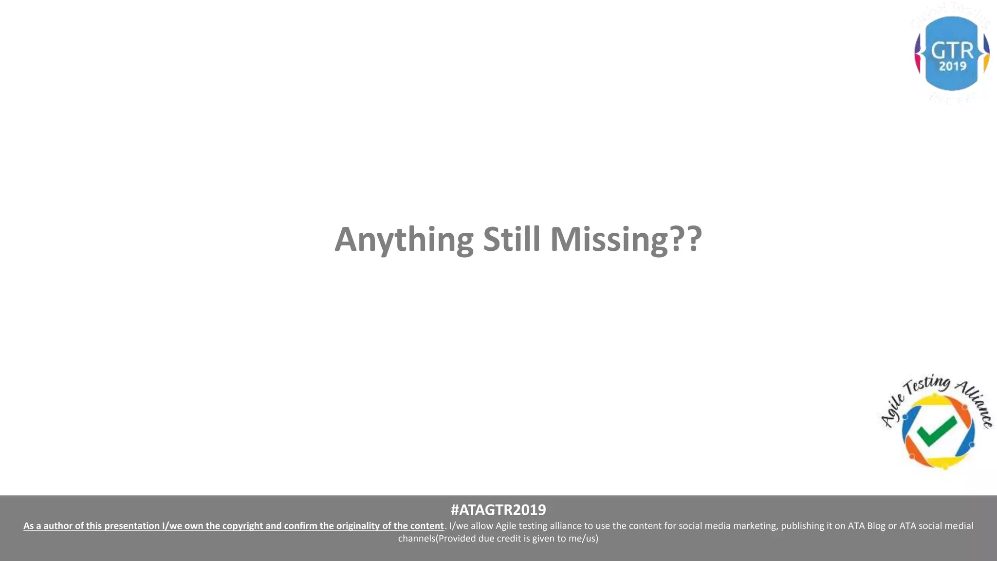 #ATAGTR2019
As a author of this presentation I/we own the copyright and confirm the originality of the content. I/we allow Agile testing alliance to use the content for social media marketing, publishing it on ATA Blog or ATA social medial
channels(Provided due credit is given to me/us)
Anything Still Missing??
 
