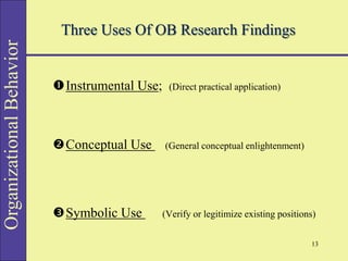 Organizational
Behavior
Three Uses Of OB Research Findings
Instrumental Use; (Direct practical application)
Conceptual Use (General conceptual enlightenment)
Symbolic Use (Verify or legitimize existing positions)
13
 
