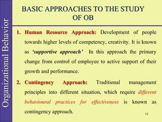 Organizational
Behavior BASIC APPROACHES TO THE STUDY
OF OB
1. Human Resource Approach: Development of people
towards higher levels of competency, creativity. It is known
as ‘supportive approach’ In this approach the primary
change from control of employee to active support of their
growth and performance.
2. Contingency Approach: Traditional management
principles into different situation, which require different
behavioural practices for effectiveness is known as
contingency approach. 15
 