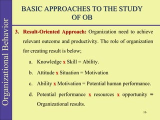 Organizational
Behavior BASIC APPROACHES TO THE STUDY
OF OB
3. Result-Oriented Approach: Organization need to achieve
relevant outcome and productivity. The role of organization
for creating result is below;
a. Knowledge x Skill = Ability.
b. Attitude x Situation = Motivation
c. Ability x Motivation = Potential human performance.
d. Potential performance x resources x opportunity =
Organizational results.
16
 