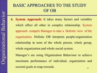 Organizational
Behavior BASIC APPROACHES TO THE STUDY
OF OB
4. System Approach: It takes many factors and variables
which affect all other in complex relationship. System
approach compels Manager to take a Holistic view of the
organization. Holistic OB interprets people-organization
relationship in term of the whole person, whole group,
whole organization and whole social system.
Manager’s are using Organization Behaviour to achieve
maximum performance of individual, organization and
societal goals to reap rewards. 17
 