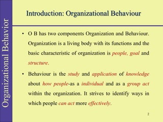 Organizational
Behavior
Introduction: Organizational Behaviour
• O B has two components Organization and Behaviour.
Organization is a living body with its functions and the
basic characteristic of organization is people, goal and
structure.
• Behaviour is the study and application of knowledge
about how people-as a individual and as a group act
within the organization. It strives to identify ways in
which people can act more effectively.
2
 