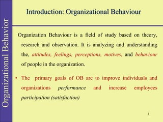 Organizational
Behavior
Introduction: Organizational Behaviour
Organization Behaviour is a field of study based on theory,
research and observation. It is analyzing and understanding
the, attitudes, feelings, perceptions, motives, and behaviour
of people in the organization.
• The primary goals of OB are to improve individuals and
organizations performance and increase employees
participation (satisfaction)
3
 